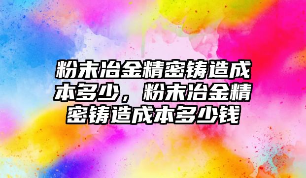 粉末冶金精密鑄造成本多少，粉末冶金精密鑄造成本多少錢