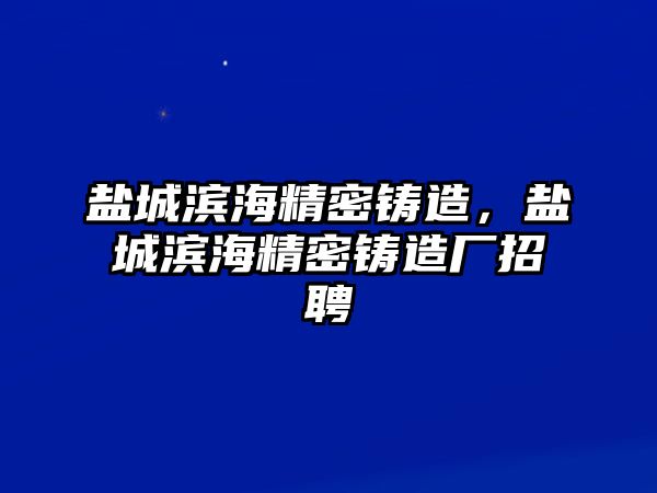 鹽城濱海精密鑄造，鹽城濱海精密鑄造廠招聘