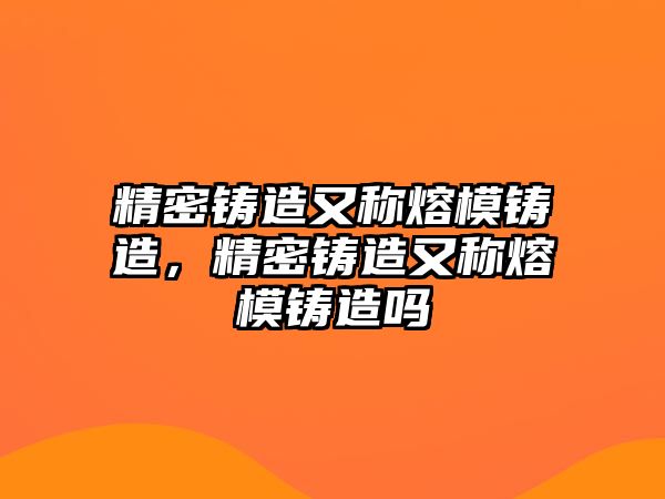 精密鑄造又稱熔模鑄造，精密鑄造又稱熔模鑄造嗎