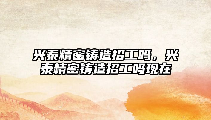 興泰精密鑄造招工嗎，興泰精密鑄造招工嗎現(xiàn)在