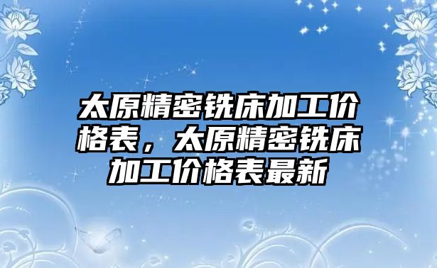 太原精密銑床加工價格表，太原精密銑床加工價格表最新