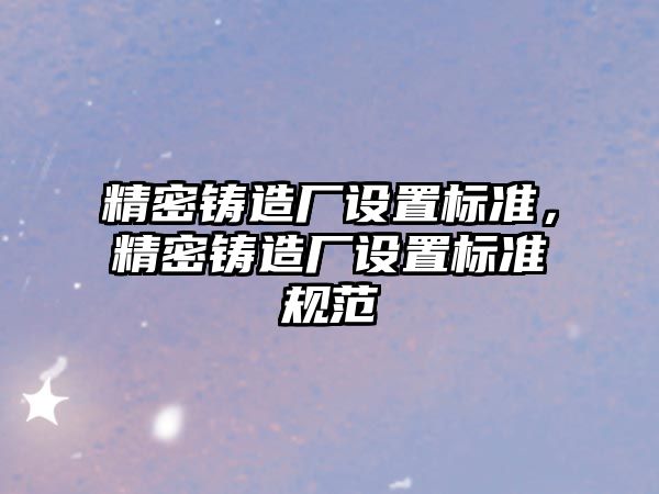 精密鑄造廠設置標準，精密鑄造廠設置標準規(guī)范