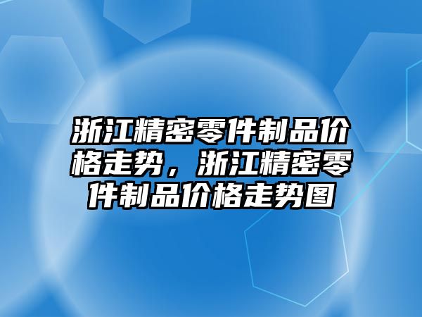 浙江精密零件制品價格走勢，浙江精密零件制品價格走勢圖