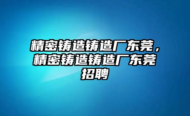 精密鑄造鑄造廠東莞，精密鑄造鑄造廠東莞招聘