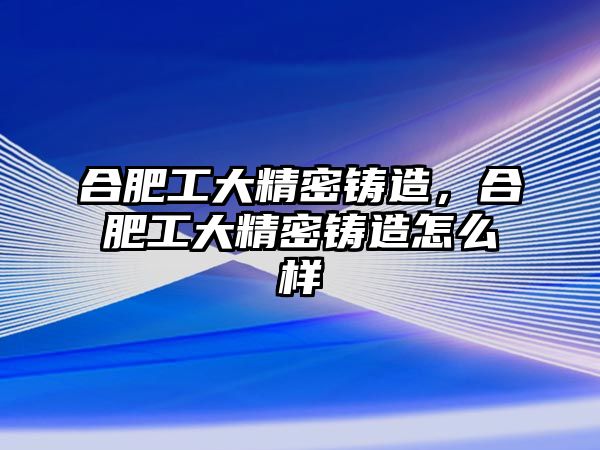 合肥工大精密鑄造，合肥工大精密鑄造怎么樣