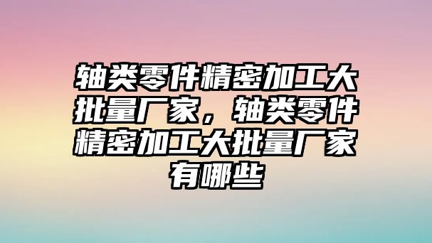 軸類零件精密加工大批量廠家，軸類零件精密加工大批量廠家有哪些