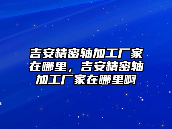 吉安精密軸加工廠家在哪里，吉安精密軸加工廠家在哪里啊