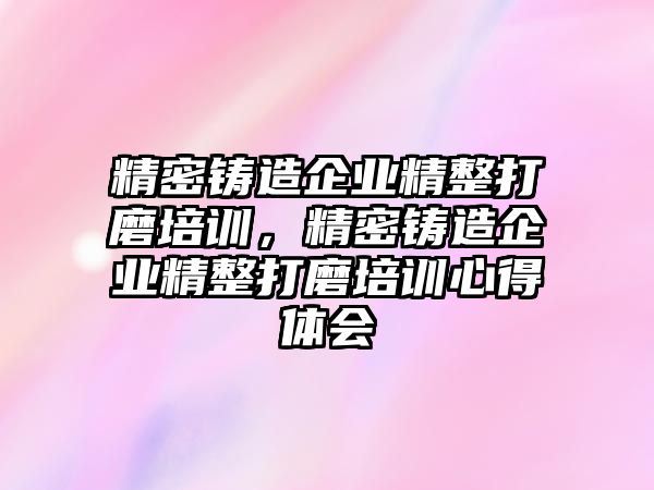 精密鑄造企業(yè)精整打磨培訓(xùn)，精密鑄造企業(yè)精整打磨培訓(xùn)心得體會