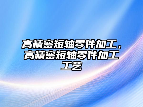 高精密短軸零件加工，高精密短軸零件加工工藝