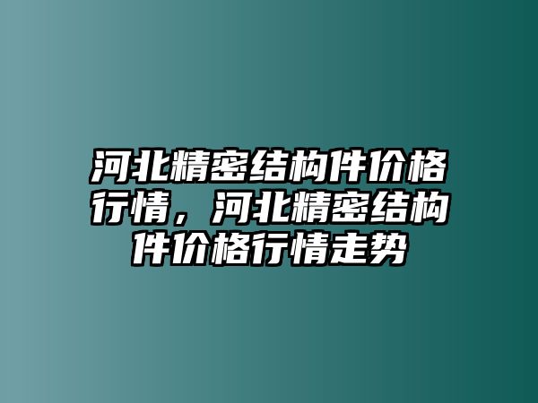 河北精密結(jié)構(gòu)件價(jià)格行情，河北精密結(jié)構(gòu)件價(jià)格行情走勢(shì)