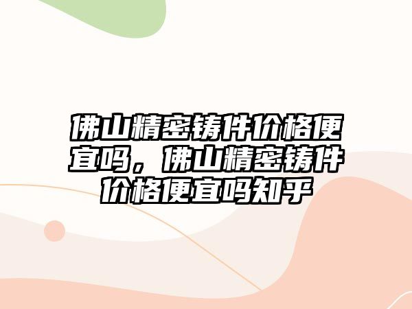 佛山精密鑄件價格便宜嗎，佛山精密鑄件價格便宜嗎知乎