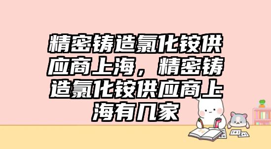 精密鑄造氯化銨供應商上海，精密鑄造氯化銨供應商上海有幾家