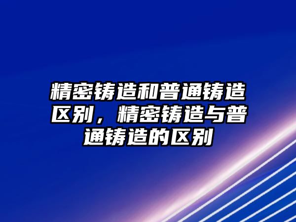 精密鑄造和普通鑄造區(qū)別，精密鑄造與普通鑄造的區(qū)別