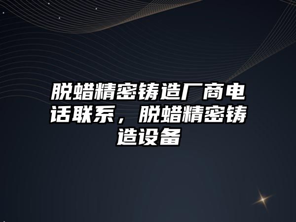 脫蠟精密鑄造廠商電話聯(lián)系，脫蠟精密鑄造設備