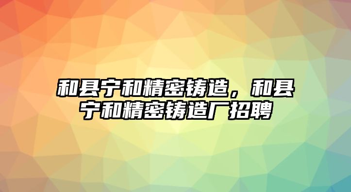 和縣寧和精密鑄造，和縣寧和精密鑄造廠招聘