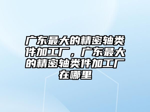 廣東最大的精密軸類件加工廠，廣東最大的精密軸類件加工廠在哪里