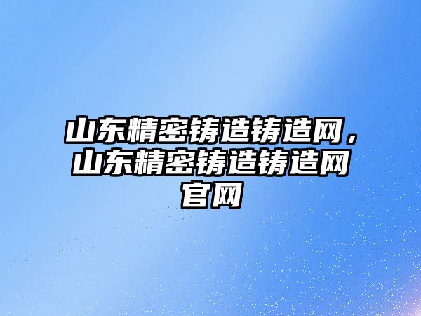 山東精密鑄造鑄造網，山東精密鑄造鑄造網官網