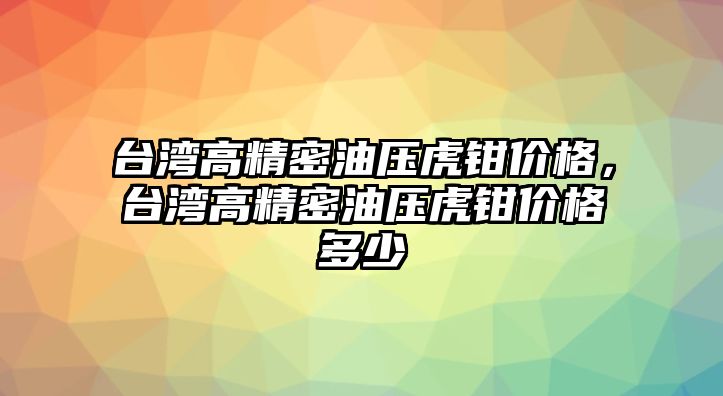 臺灣高精密油壓虎鉗價格，臺灣高精密油壓虎鉗價格多少