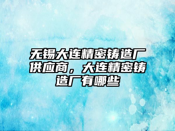 無錫大連精密鑄造廠供應(yīng)商，大連精密鑄造廠有哪些