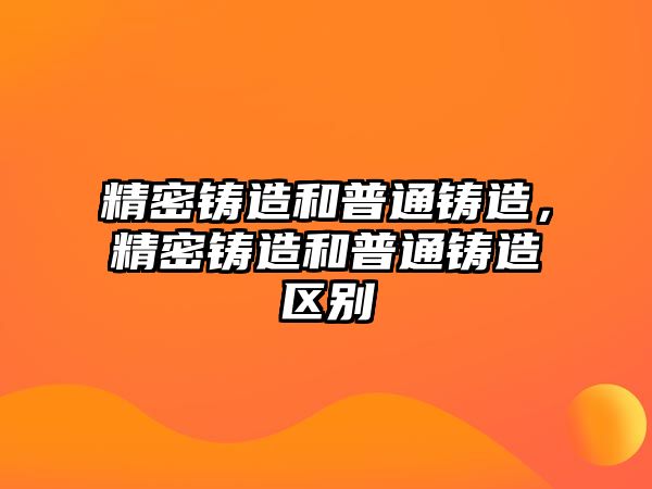 精密鑄造和普通鑄造，精密鑄造和普通鑄造區(qū)別