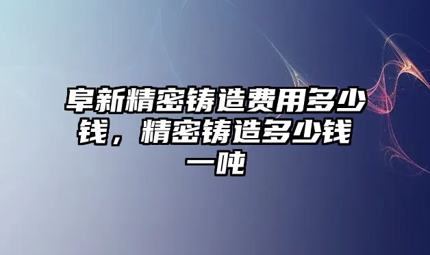 阜新精密鑄造費用多少錢，精密鑄造多少錢一噸