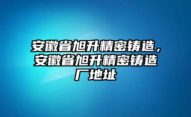 安徽省旭升精密鑄造，安徽省旭升精密鑄造廠地址