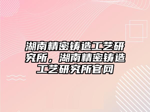 湖南精密鑄造工藝研究所，湖南精密鑄造工藝研究所官網(wǎng)