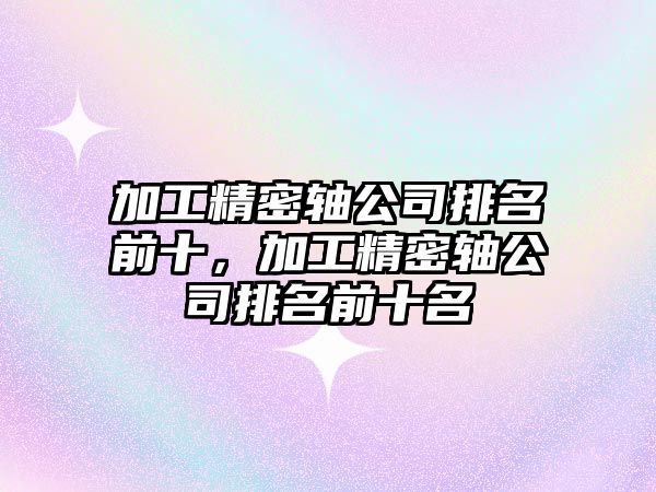 加工精密軸公司排名前十，加工精密軸公司排名前十名