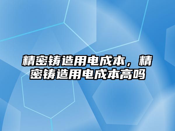 精密鑄造用電成本，精密鑄造用電成本高嗎