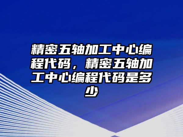 精密五軸加工中心編程代碼，精密五軸加工中心編程代碼是多少