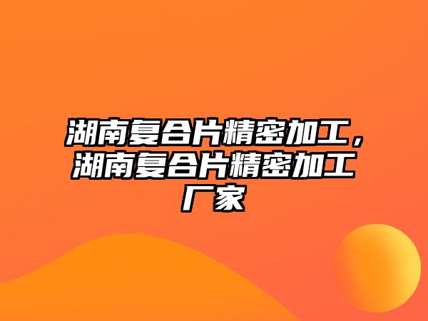 湖南復(fù)合片精密加工，湖南復(fù)合片精密加工廠家