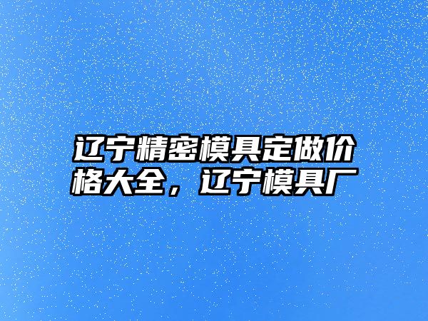 遼寧精密模具定做價格大全，遼寧模具廠