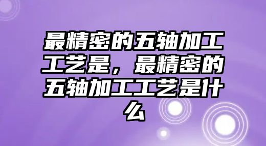 最精密的五軸加工工藝是，最精密的五軸加工工藝是什么