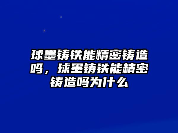 球墨鑄鐵能精密鑄造嗎，球墨鑄鐵能精密鑄造嗎為什么