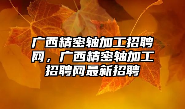 廣西精密軸加工招聘網(wǎng)，廣西精密軸加工招聘網(wǎng)最新招聘