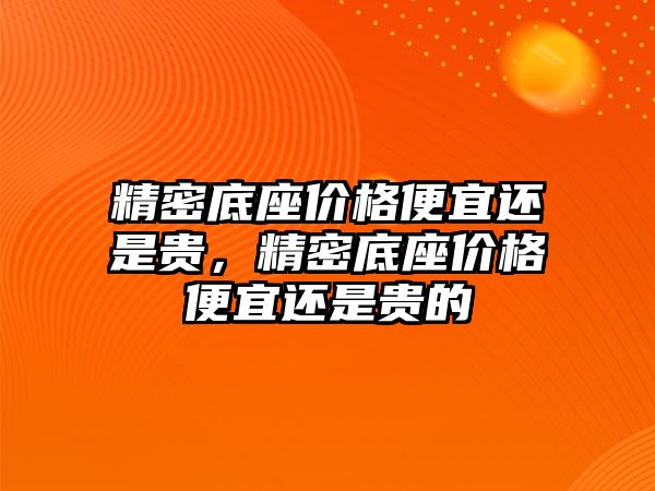 精密底座價格便宜還是貴，精密底座價格便宜還是貴的