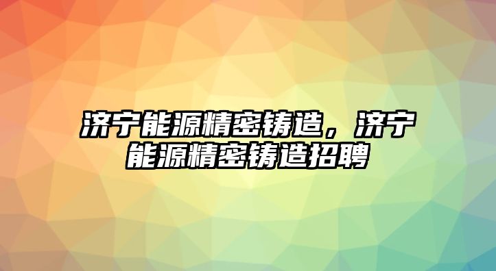 濟寧能源精密鑄造，濟寧能源精密鑄造招聘