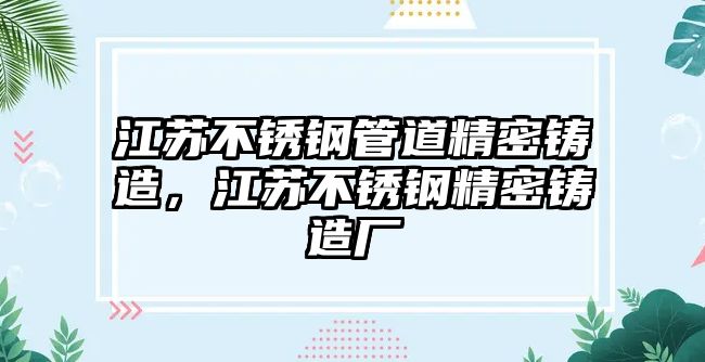 江蘇不銹鋼管道精密鑄造，江蘇不銹鋼精密鑄造廠