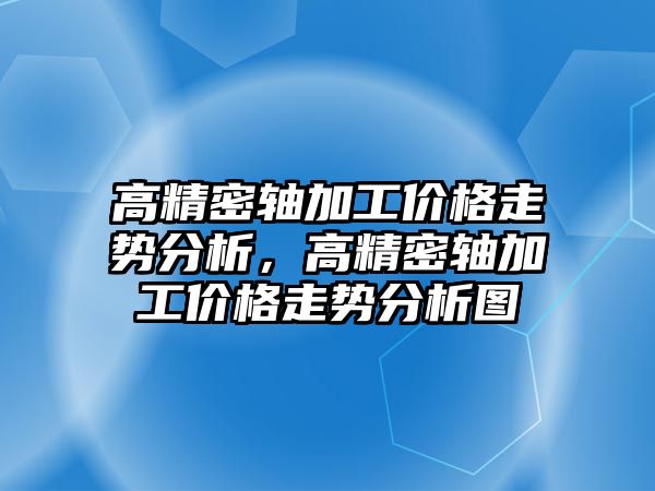 高精密軸加工價格走勢分析，高精密軸加工價格走勢分析圖