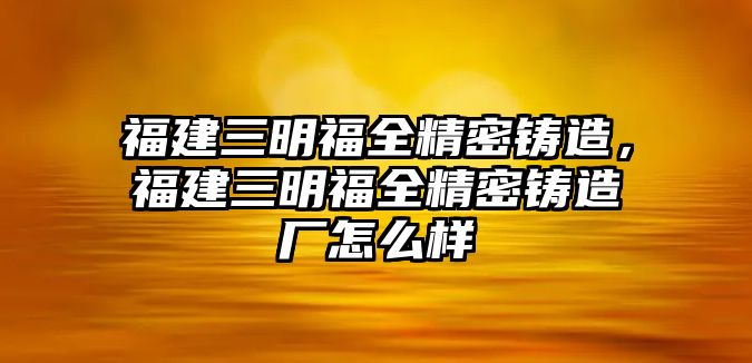 福建三明福全精密鑄造，福建三明福全精密鑄造廠怎么樣