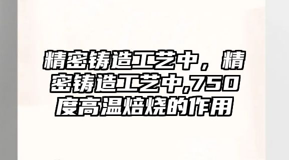 精密鑄造工藝中，精密鑄造工藝中,750度高溫焙燒的作用