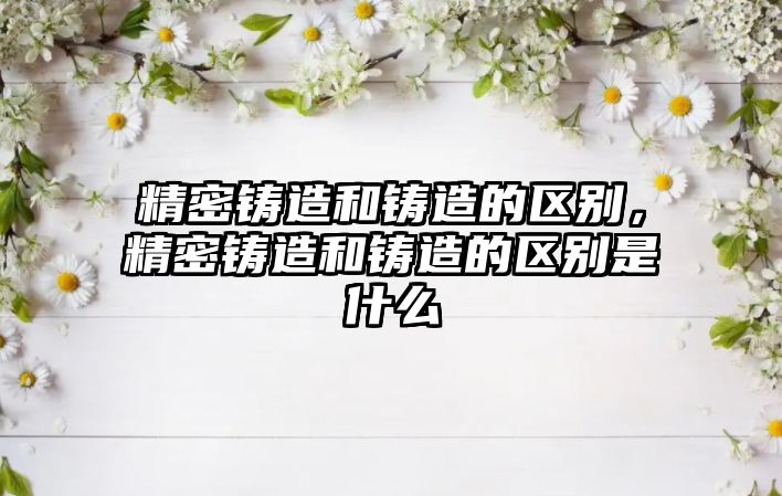 精密鑄造和鑄造的區(qū)別，精密鑄造和鑄造的區(qū)別是什么