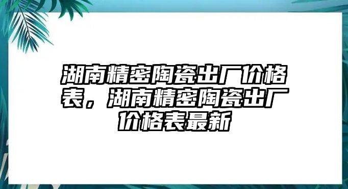 湖南精密陶瓷出廠價格表，湖南精密陶瓷出廠價格表最新