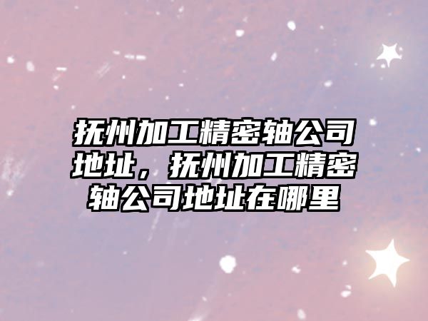 撫州加工精密軸公司地址，撫州加工精密軸公司地址在哪里