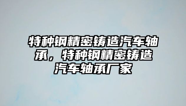 特種鋼精密鑄造汽車軸承，特種鋼精密鑄造汽車軸承廠家