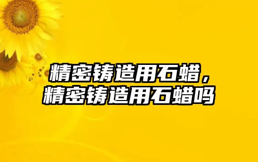 精密鑄造用石蠟，精密鑄造用石蠟嗎