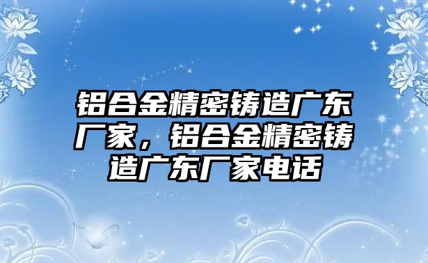 鋁合金精密鑄造廣東廠家，鋁合金精密鑄造廣東廠家電話