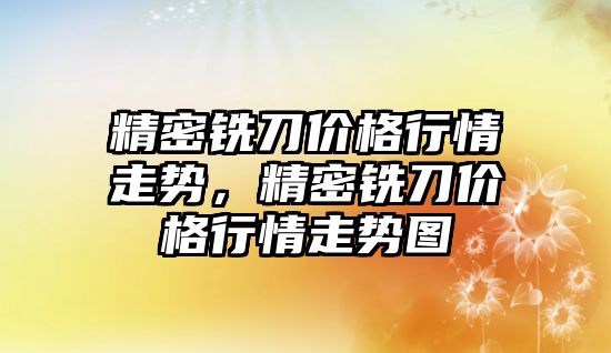 精密銑刀價格行情走勢，精密銑刀價格行情走勢圖