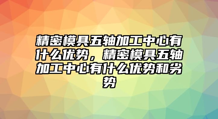 精密模具五軸加工中心有什么優(yōu)勢，精密模具五軸加工中心有什么優(yōu)勢和劣勢