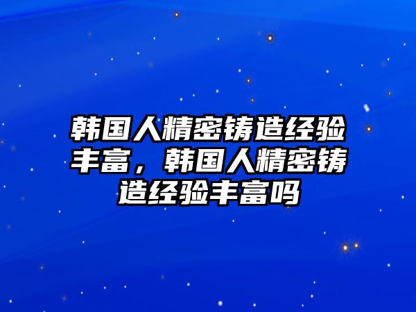 韓國人精密鑄造經(jīng)驗(yàn)豐富，韓國人精密鑄造經(jīng)驗(yàn)豐富嗎